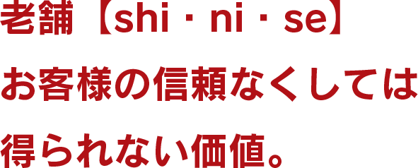 老舗【shi・ni・se】 お客様の信頼なくしては 得られない価値。